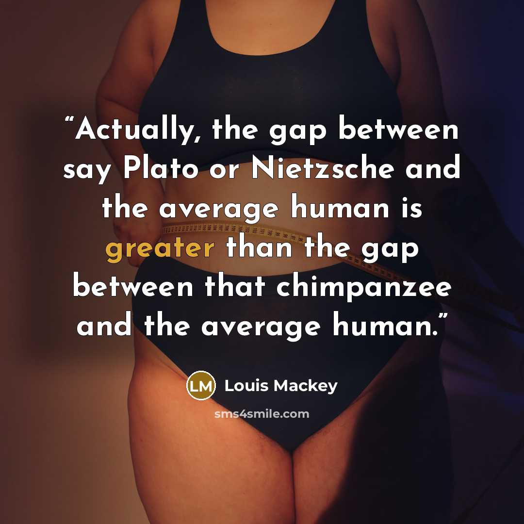 “Actually, the gap between say Plato or Nietzsche and the average human is greater than the gap between that chimpanzee and the average human.” quote by Louis Mackey