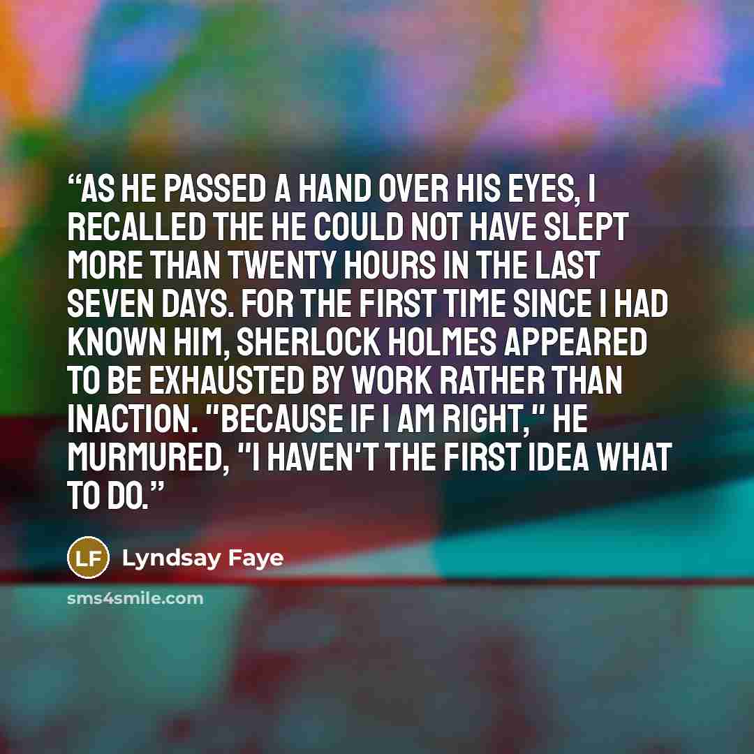 “As he passed a hand over his eyes, I recalled the he could not have slept more than twenty hours in the last seven days. For the first time since I had known him, Sherlock Holmes appeared to be exhausted by work rather than inaction. "Because if I am right," he murmured, "I haven't the first idea…” quote by Lyndsay Faye