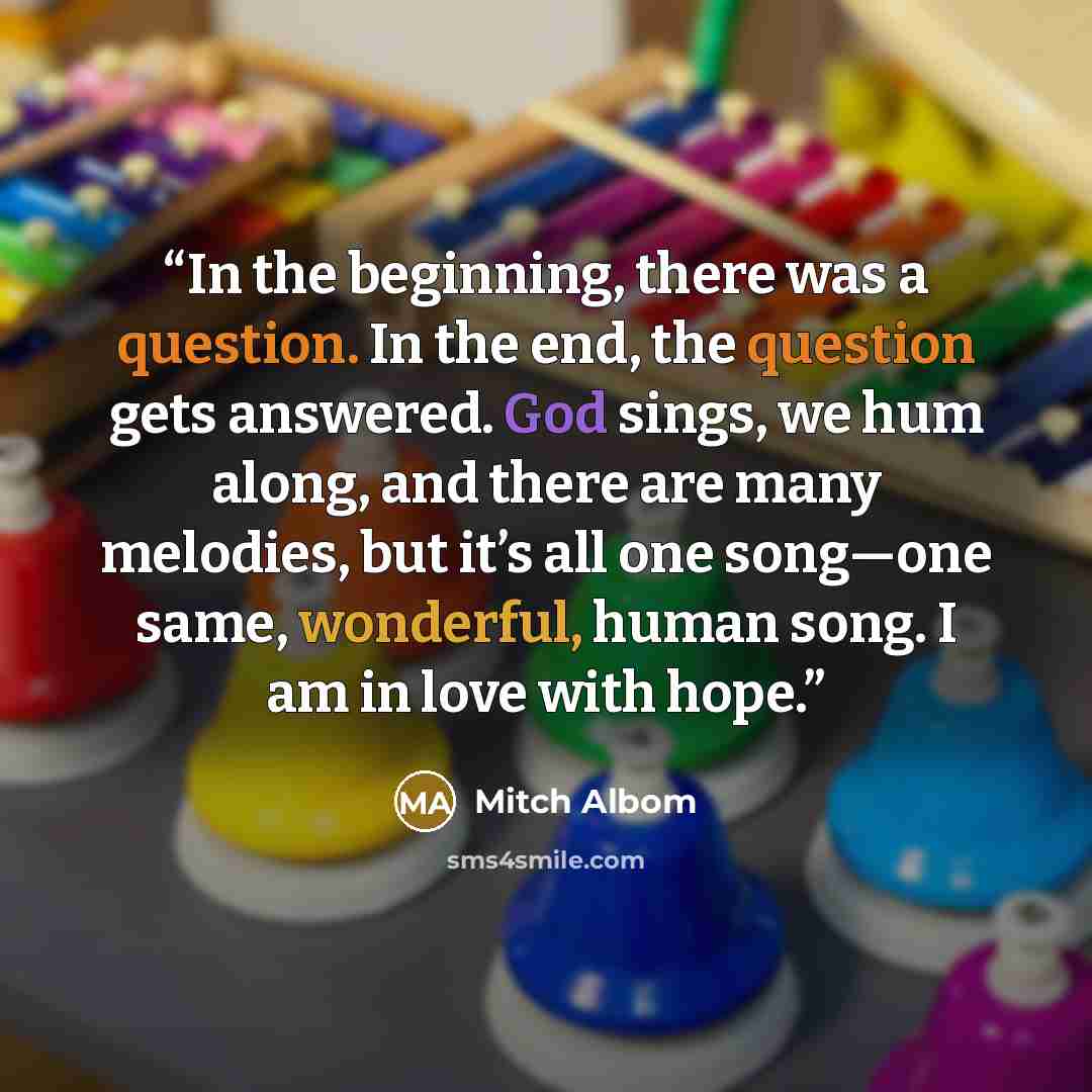 “In the beginning, there was a question. In the end, the question gets answered. God sings, we hum along, and there are many melodies, but it’s all one song—one same, wonderful, human song. I am in love with hope.” quote by Mitch Albom