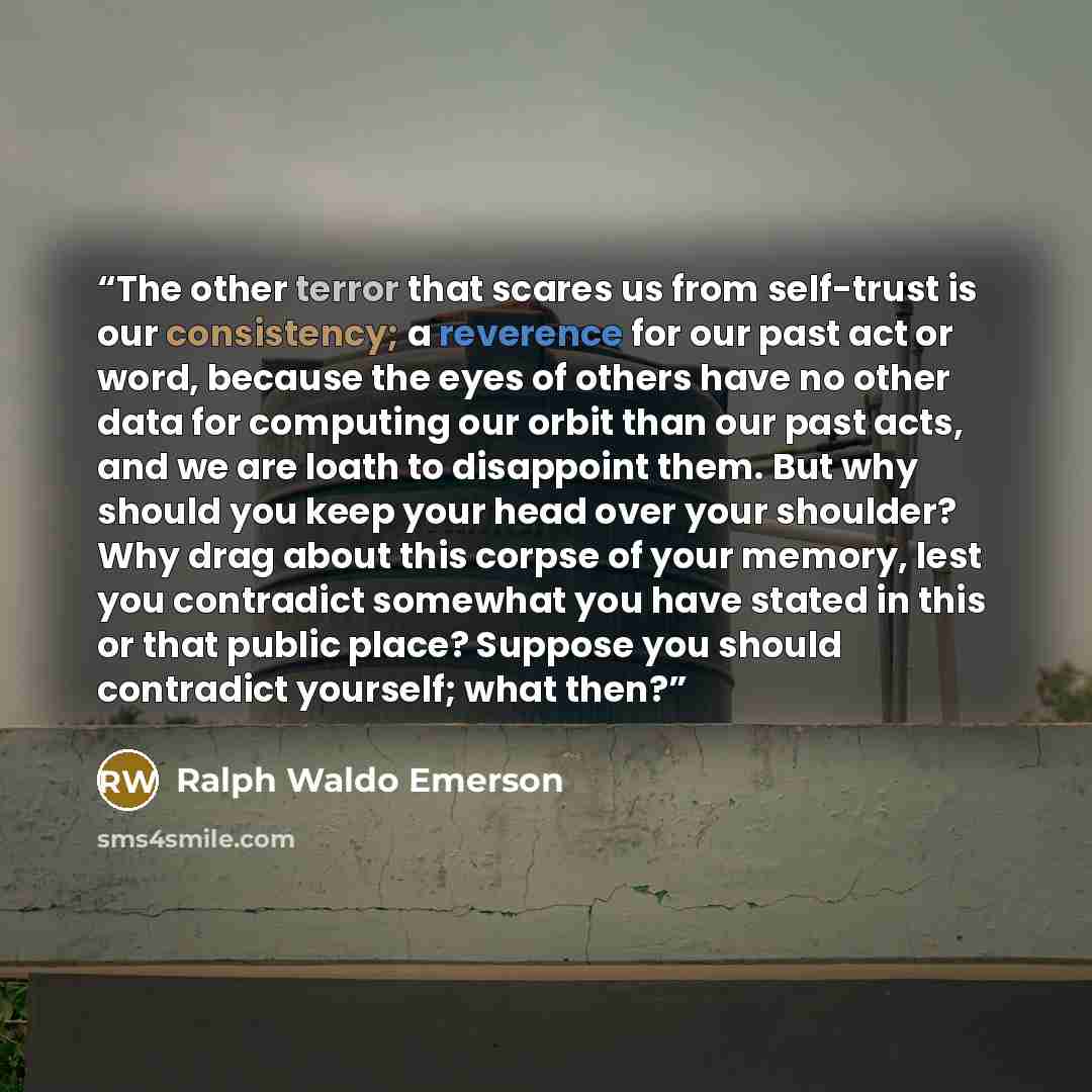 “The other terror that scares us from self-trust is our consistency; a reverence for our past act or word, because the eyes of others have no other data for computing our orbit than our past acts, and we are loath to disappoint them. But why should you keep your head over your shoulder? Why drag…” quote by Ralph Waldo Emerson