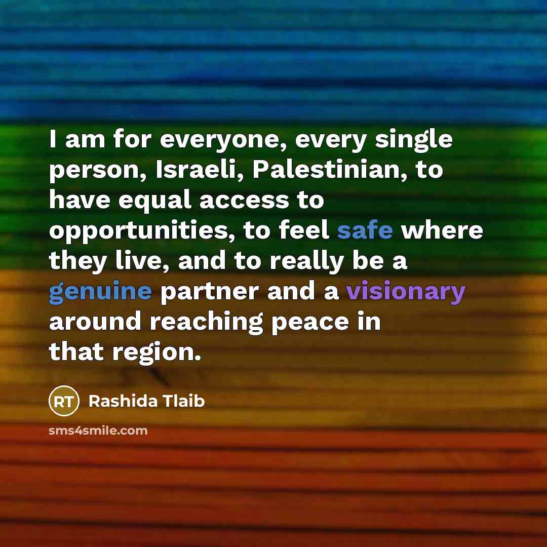 “I am for everyone, every single person, Israeli, Palestinian, to have equal access to opportunities, to feel safe where they live, and to really be a genuine partner and a visionary around reaching peace in that region.” quote by Rashida Tlaib