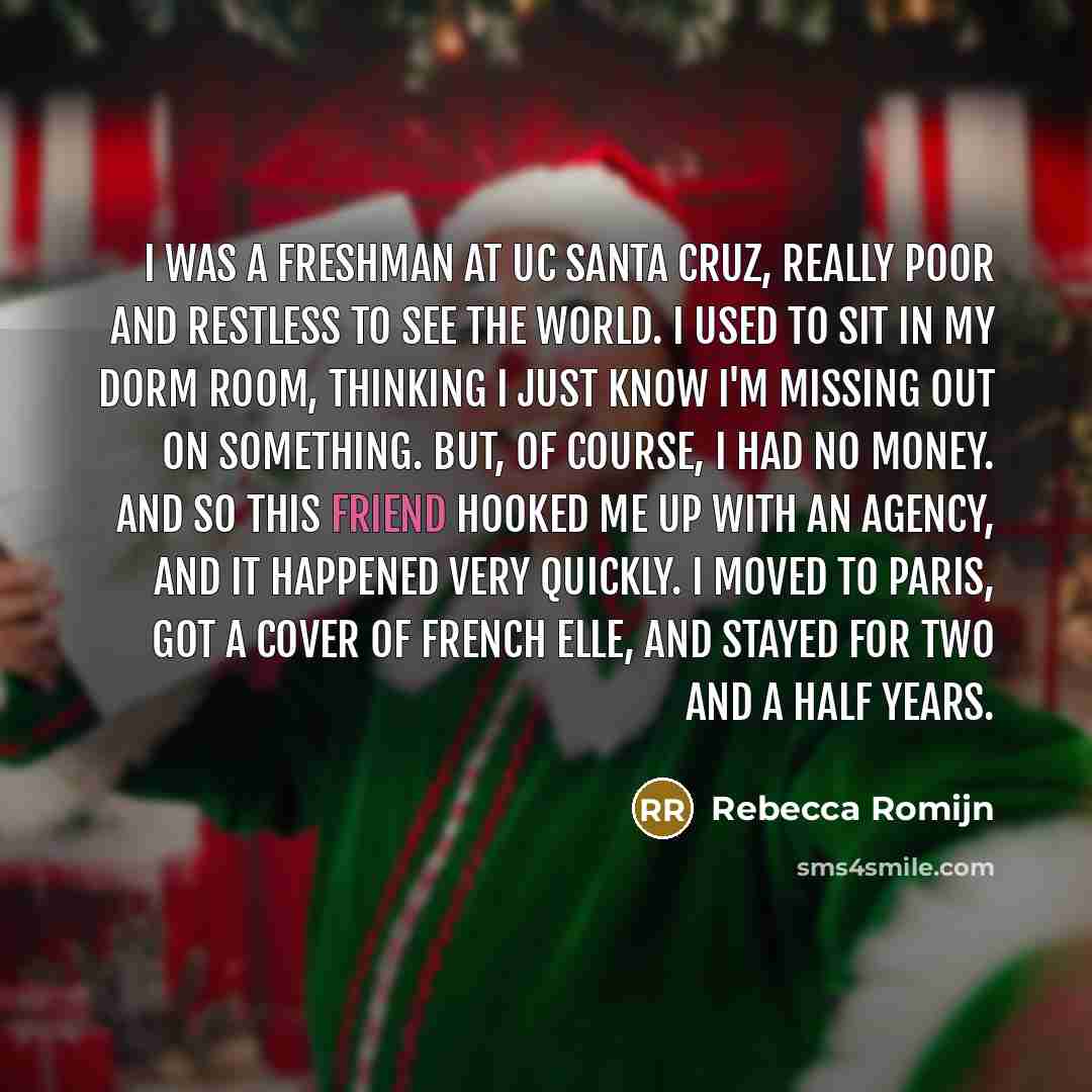“I was a freshman at UC Santa Cruz, really poor and restless to see the world. I used to sit in my dorm room, thinking I just know I'm missing out on something. But, of course, I had no money. And so this friend hooked me up with an agency, and it happened very quickly. I moved to Paris, got a…” quote by Rebecca Romijn
