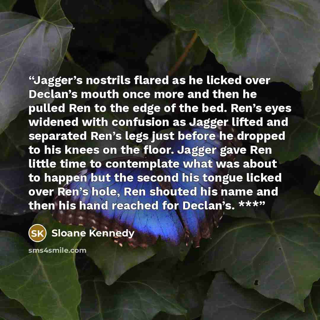 “Jagger’s nostrils flared as he licked over Declan’s mouth once more and then he pulled Ren to the edge of the bed. Ren’s eyes widened with confusion as Jagger lifted and separated Ren’s legs just before he dropped to his knees on the floor. Jagger gave Ren little time to contemplate what was about…” quote by Sloane Kennedy
