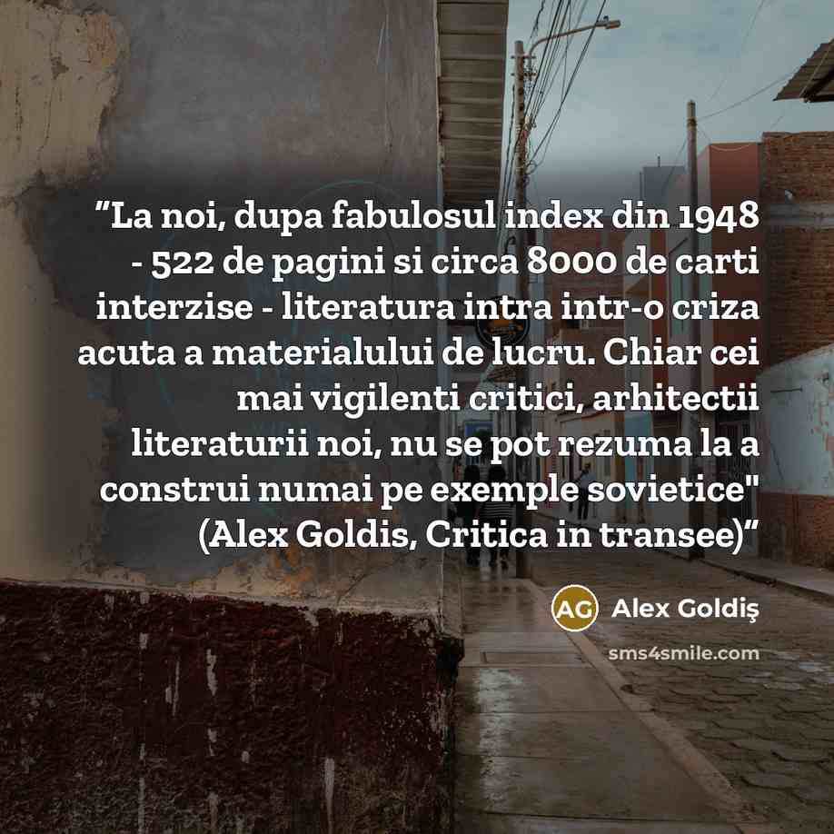 “La noi, dupa fabulosul index din 1948 - 522 de pagini si circa 8000 de carti interzise - literatura intra intr-o criza acuta a materialului de lucru. Chiar cei mai vigilenti critici, arhitectii literaturii noi, nu se pot rezuma la a construi numai pe exemple sovietice" (Alex Goldis, Critica in…” quote by Alex Goldiş