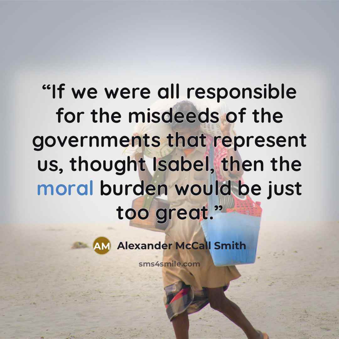 “If we were all responsible for the misdeeds of the governments that represent us, thought Isabel, then the moral burden would be just too great.” quote by Alexander McCall Smith