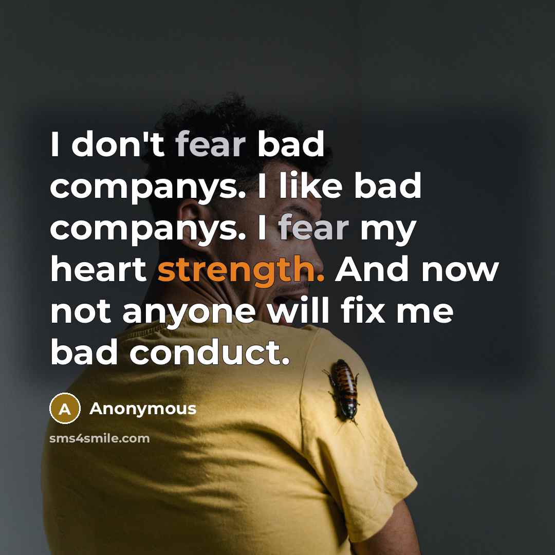 “I don't fear bad companys. I like bad companys. I fear my heart strength. And now not anyone will fix me bad conduct.” quote by Anonymous