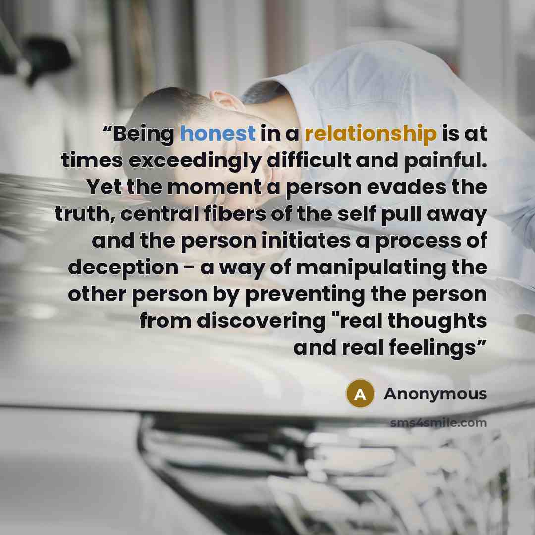 “Being honest in a relationship is at times exceedingly difficult and painful. Yet the moment a person evades the truth, central fibers of the self pull away and the person initiates a process of deception - a way of manipulating the other person by preventing the person from discovering "real…” quote by Anonymous