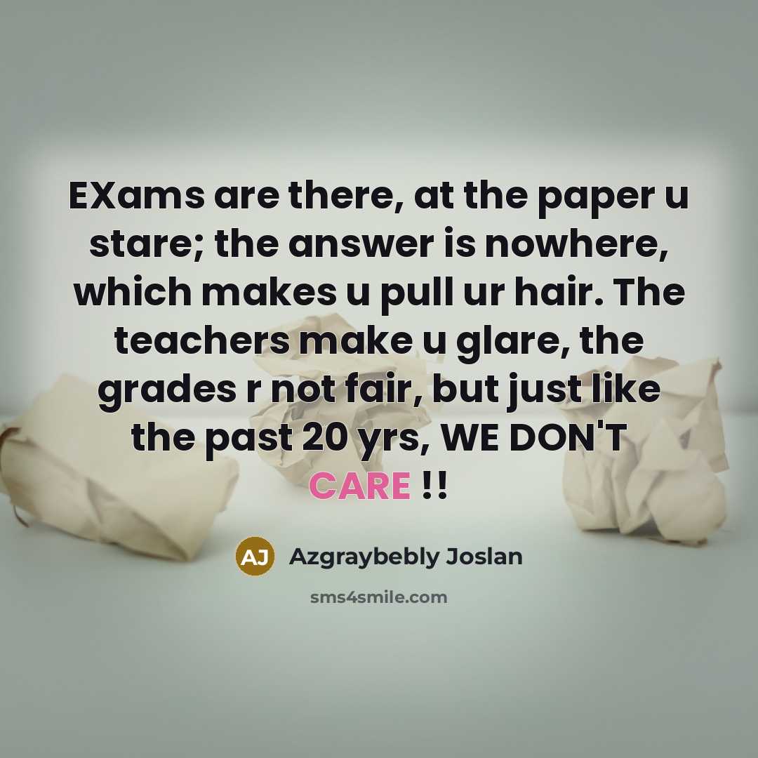 “EXams are there, at the paper u stare; the answer is nowhere, which makes u pull ur hair. The teachers make u glare, the grades r not fair, but just like the past 20 yrs, WE DON'T CARE !!” quote by Azgraybebly Joslan