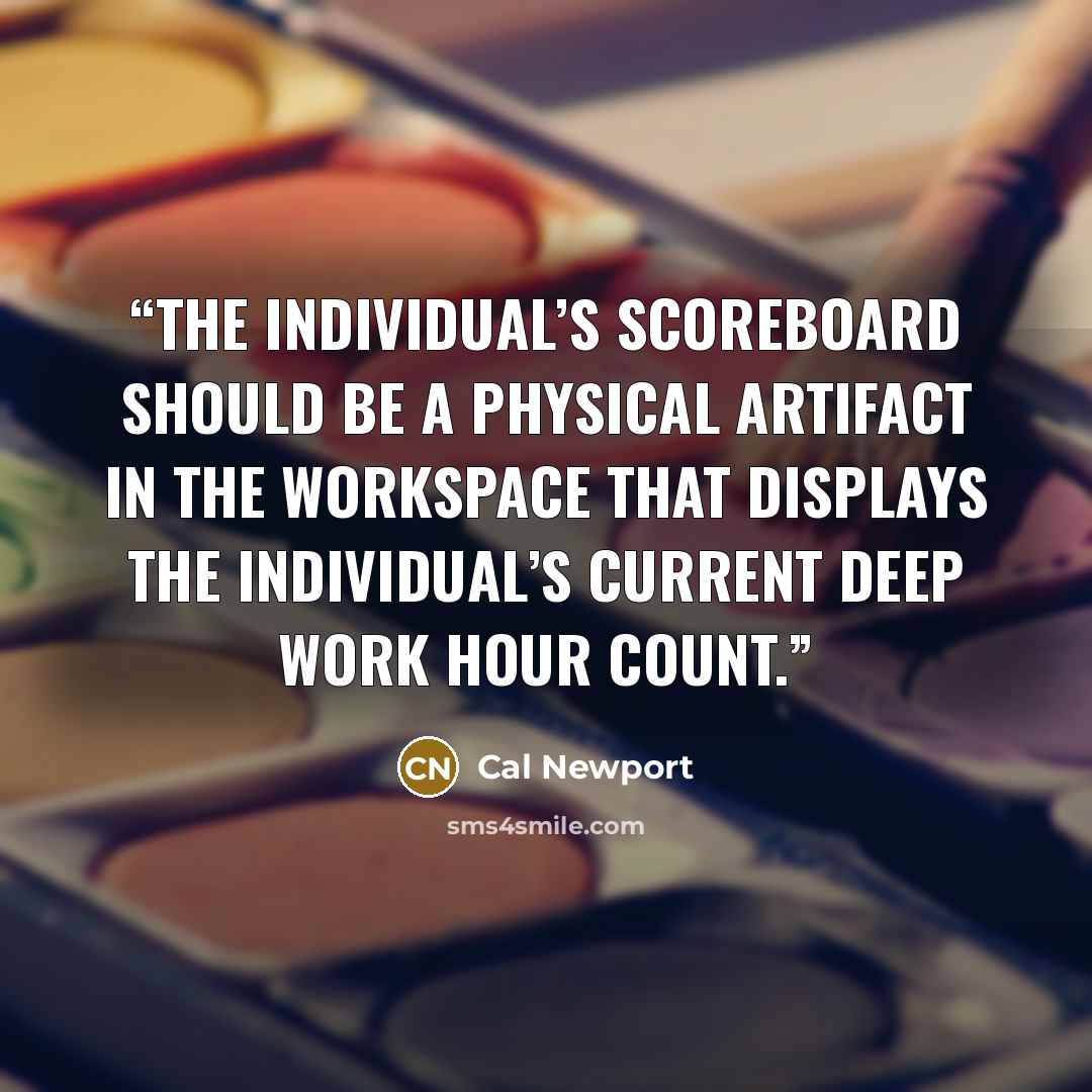 “the individual’s scoreboard should be a physical artifact in the workspace that displays the individual’s current deep work hour count.” quote by Cal Newport