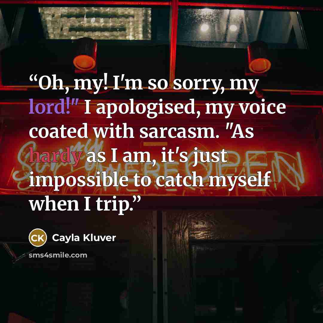 “Oh, my! I'm so sorry, my lord!" I apologised, my voice coated with sarcasm. "As hardy as I am, it's just impossible to catch myself when I trip.” quote by Cayla Kluver