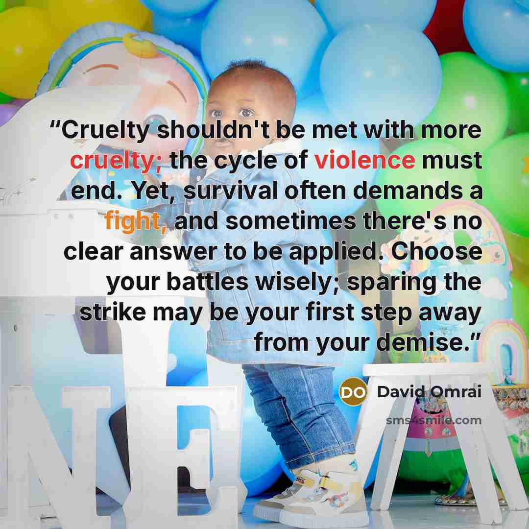 “Cruelty shouldn't be met with more cruelty; the cycle of violence must end. Yet, survival often demands a fight, and sometimes there's no clear answer to be applied. Choose your battles wisely; sparing the strike may be your first step away from your demise.” quote by David Omrai