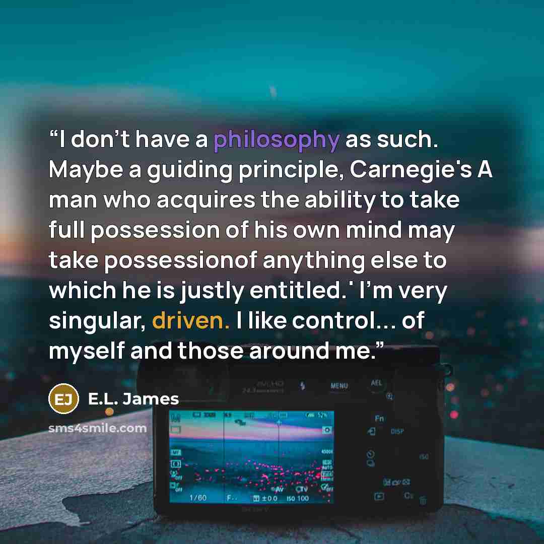 “I don't have a philosophy as such. Maybe a guiding principle, Carnegie's A man who acquires the ability to take full possession of his own mind may take possessionof anything else to which he is justly entitled.' I'm very singular, driven. I like control... of myself and those around me.” quote by E.L. James