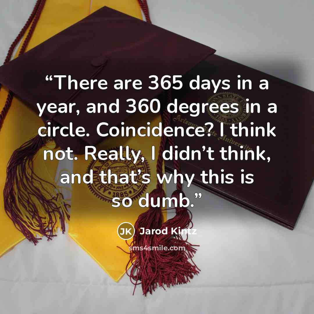 “There are 365 days in a year, and 360 degrees in a circle. Coincidence? I think not. Really, I didn’t think, and that’s why this is so dumb.” quote by Jarod Kintz