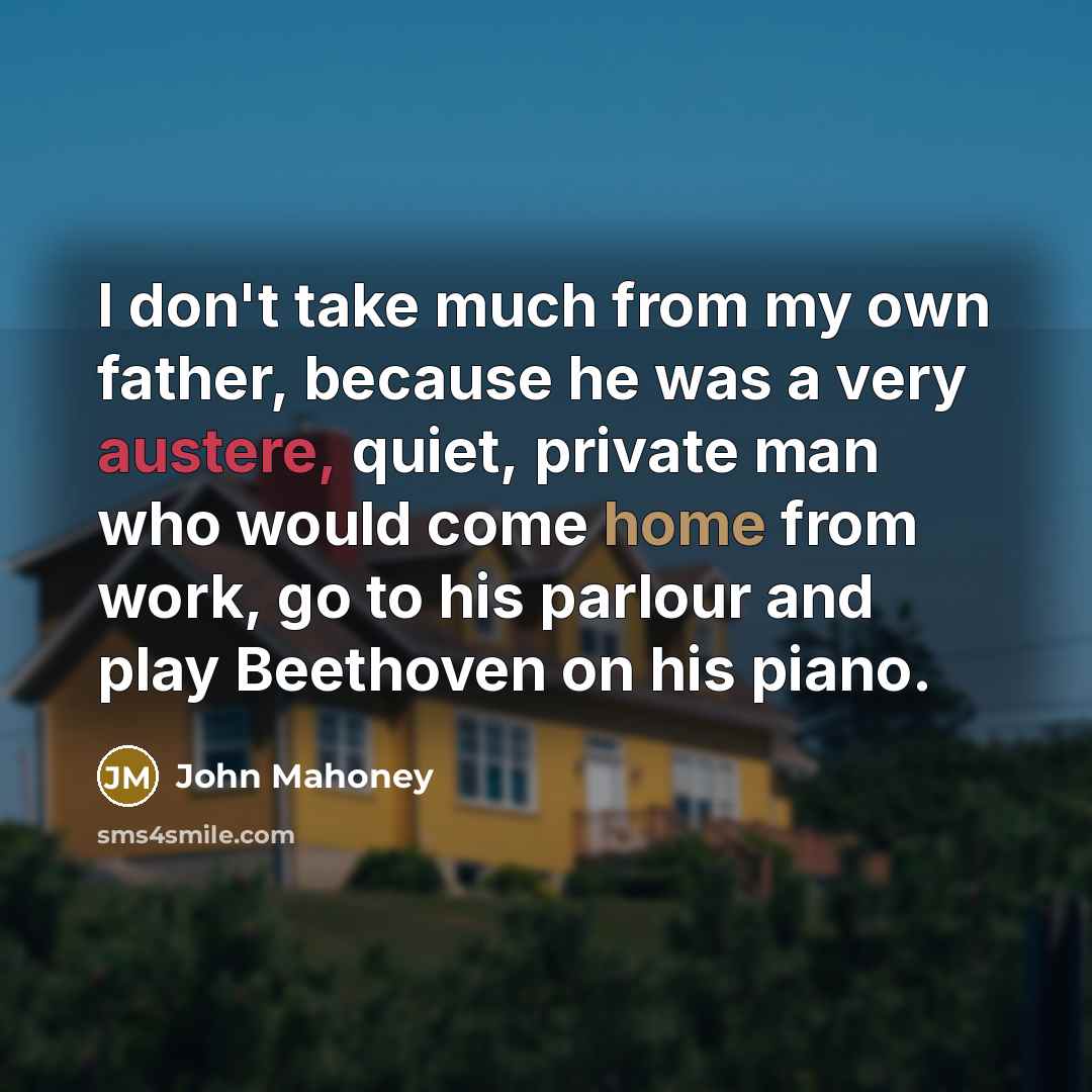 “I don't take much from my own father, because he was a very austere, quiet, private man who would come home from work, go to his parlour and play Beethoven on his piano.” quote by John Mahoney