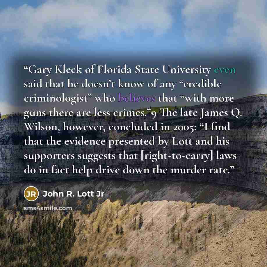 “Gary Kleck of Florida State University even said that he doesn’t know of any “credible criminologist” who believes that “with more guns there are less crimes.”9 The late James Q. Wilson, however, concluded in 2005: “I find that the evidence presented by Lott and his supporters suggests that…” quote by John R. Lott Jr
