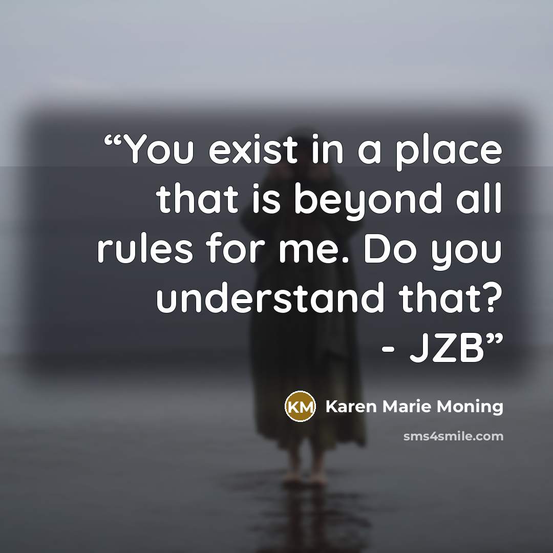 “You exist in a place that is beyond all rules for me. Do you understand that? - JZB” quote by Karen Marie Moning