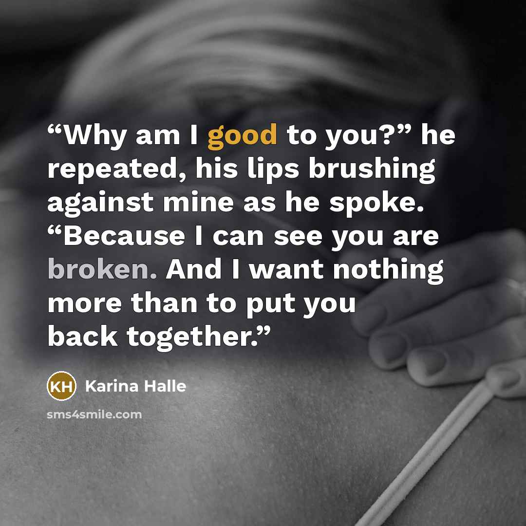 “Why am I good to you?” he repeated, his lips brushing against mine as he spoke. “Because I can see you are broken. And I want nothing more than to put you back together.” quote by Karina Halle