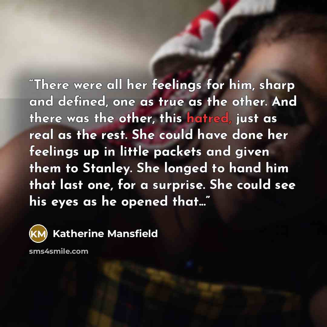 “There were all her feelings for him, sharp and defined, one as true as the other. And there was the other, this hatred, just as real as the rest. She could have done her feelings up in little packets and given them to Stanley. She longed to hand him that last one, for a surprise. She could see his…” quote by Katherine Mansfield