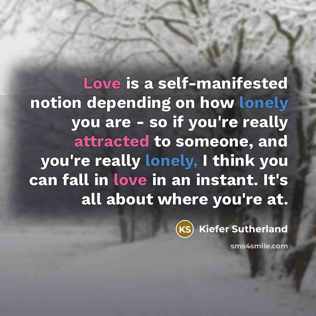 “Love is a self-manifested notion depending on how lonely you are - so if you're really attracted to someone, and you're really lonely, I think you can fall in love in an instant. It's all about where you're at.” quote by Kiefer Sutherland