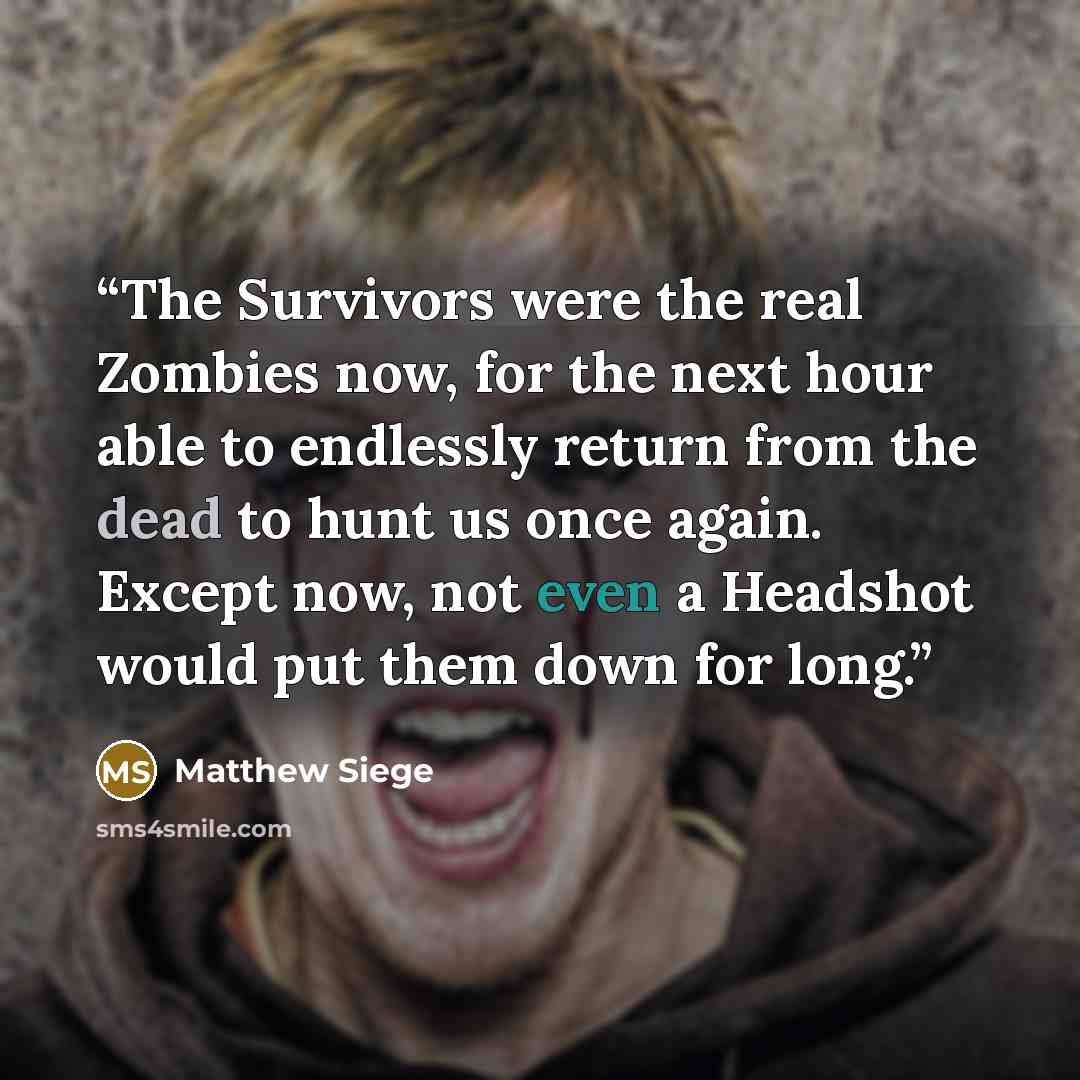“The Survivors were the real Zombies now, for the next hour able to endlessly return from the dead to hunt us once again. Except now, not even a Headshot would put them down for long.” quote by Matthew Siege