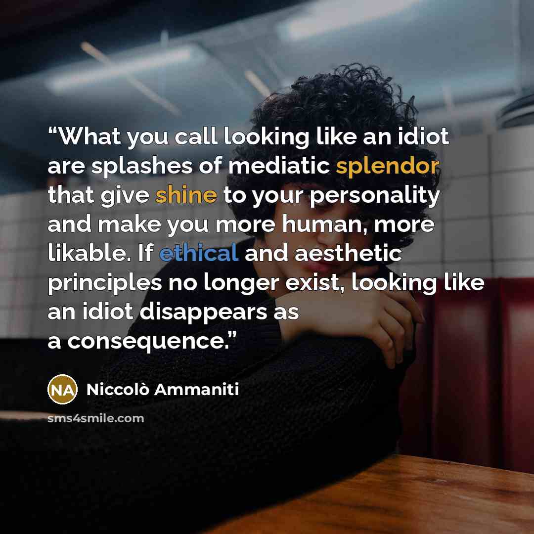 “What you call looking like an idiot are splashes of mediatic splendor that give shine to your personality and make you more human, more likable. If ethical and aesthetic principles no longer exist, looking like an idiot disappears as a consequence.” quote by Niccolò Ammaniti