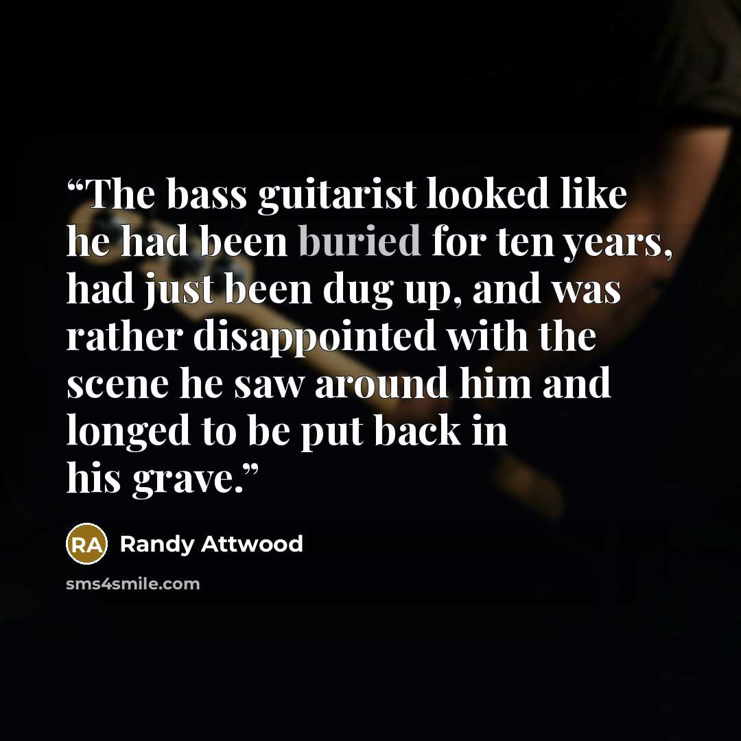 “The bass guitarist looked like he had been buried for ten years, had just been dug up, and was rather disappointed with the scene he saw around him and longed to be put back in his grave.” quote by Randy Attwood