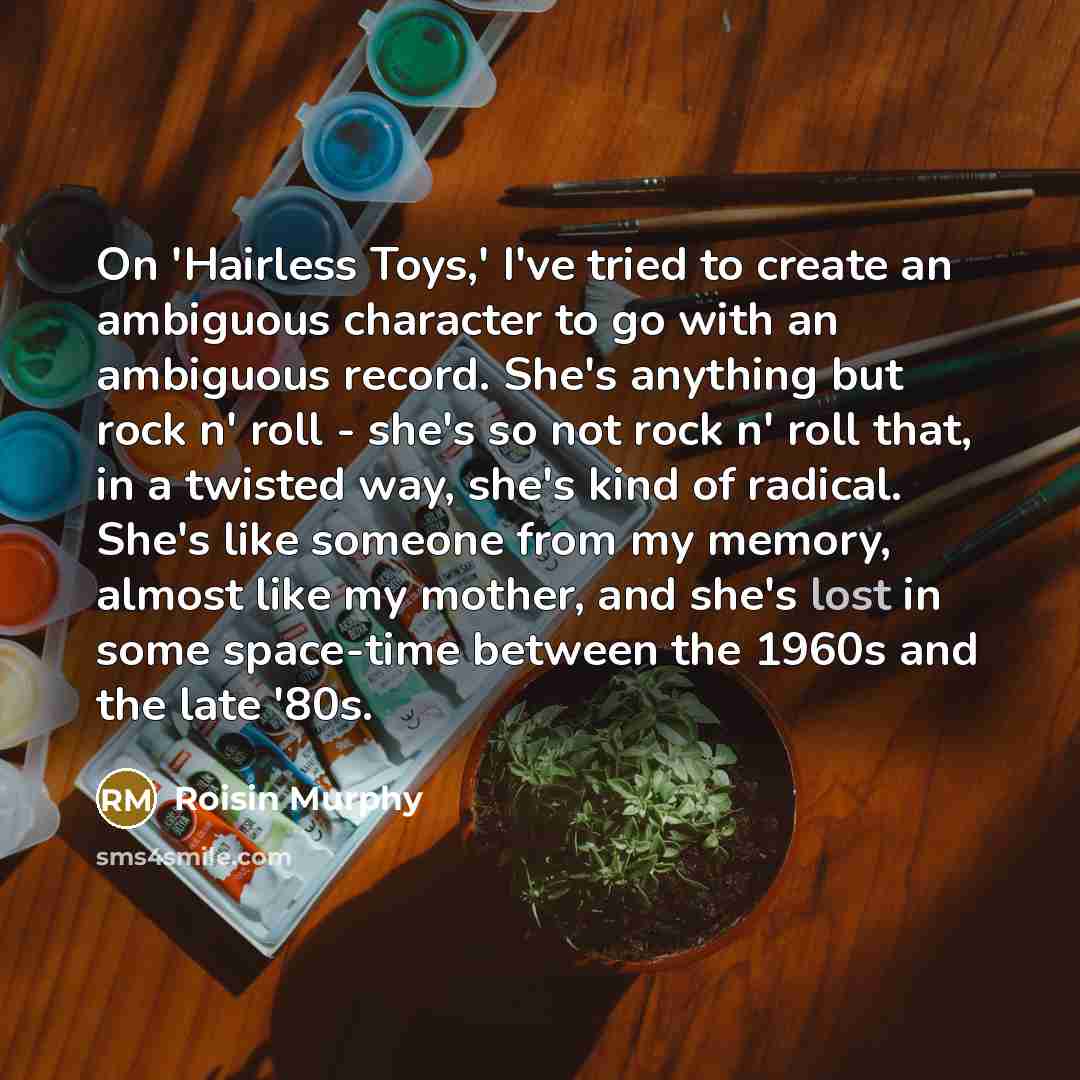 “On 'Hairless Toys,' I've tried to create an ambiguous character to go with an ambiguous record. She's anything but rock n' roll - she's so not rock n' roll that, in a twisted way, she's kind of radical. She's like someone from my memory, almost like my mother, and she's lost in some space-time…” quote by Roisin Murphy