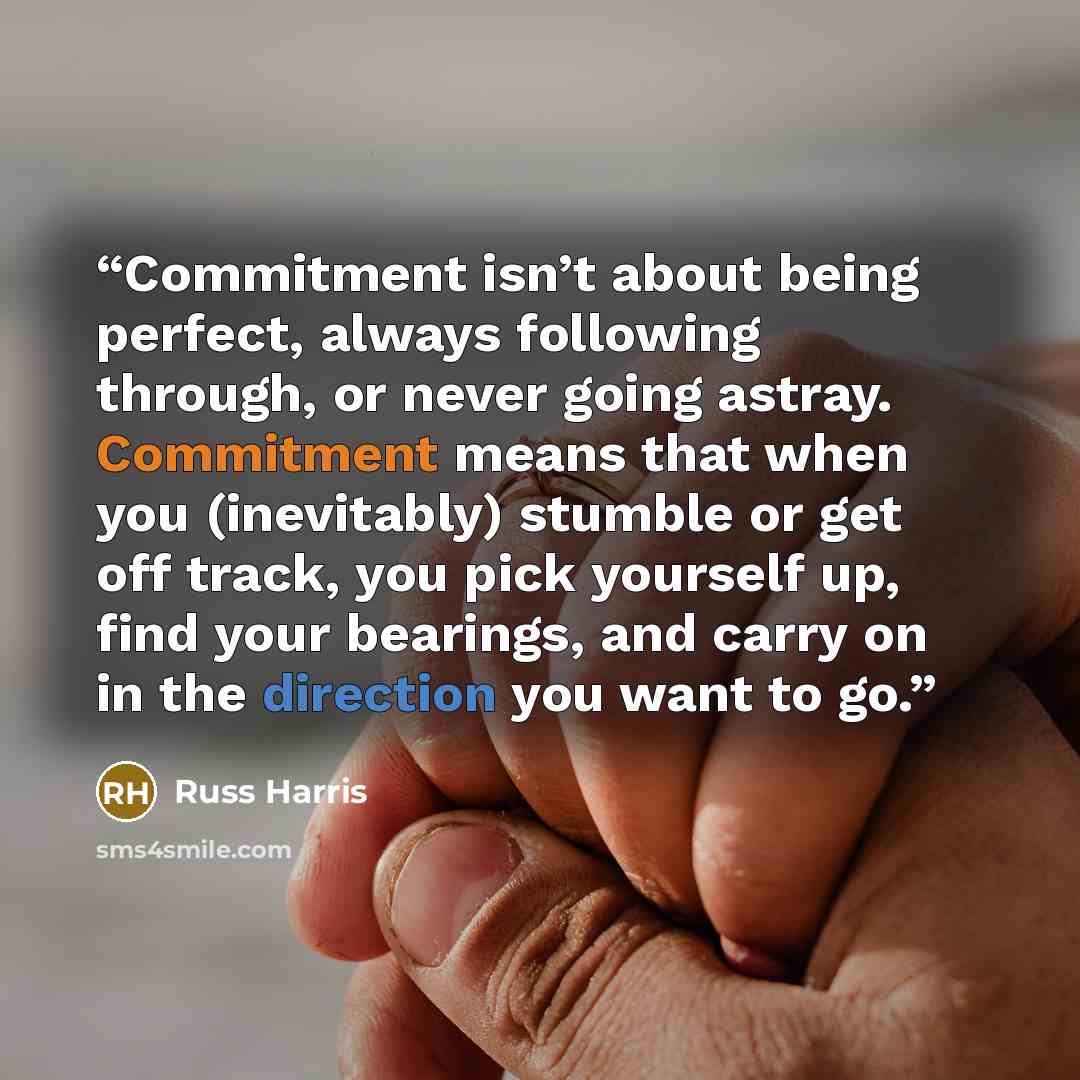 “Commitment isn’t about being perfect, always following through, or never going astray. Commitment means that when you (inevitably) stumble or get off track, you pick yourself up, find your bearings, and carry on in the direction you want to go.” quote by Russ Harris
