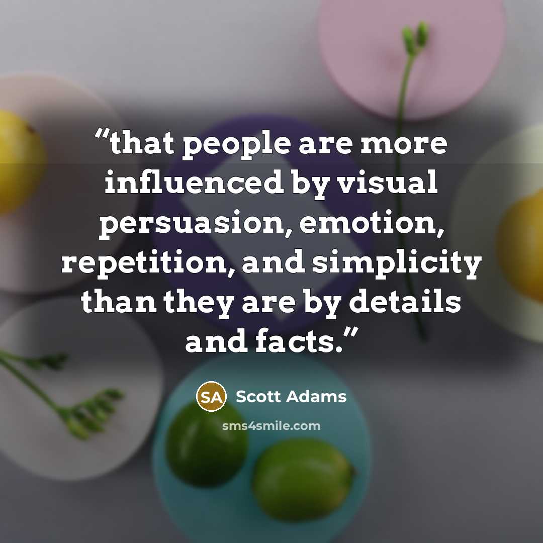 “that people are more influenced by visual persuasion, emotion, repetition, and simplicity than they are by details and facts.” quote by Scott Adams
