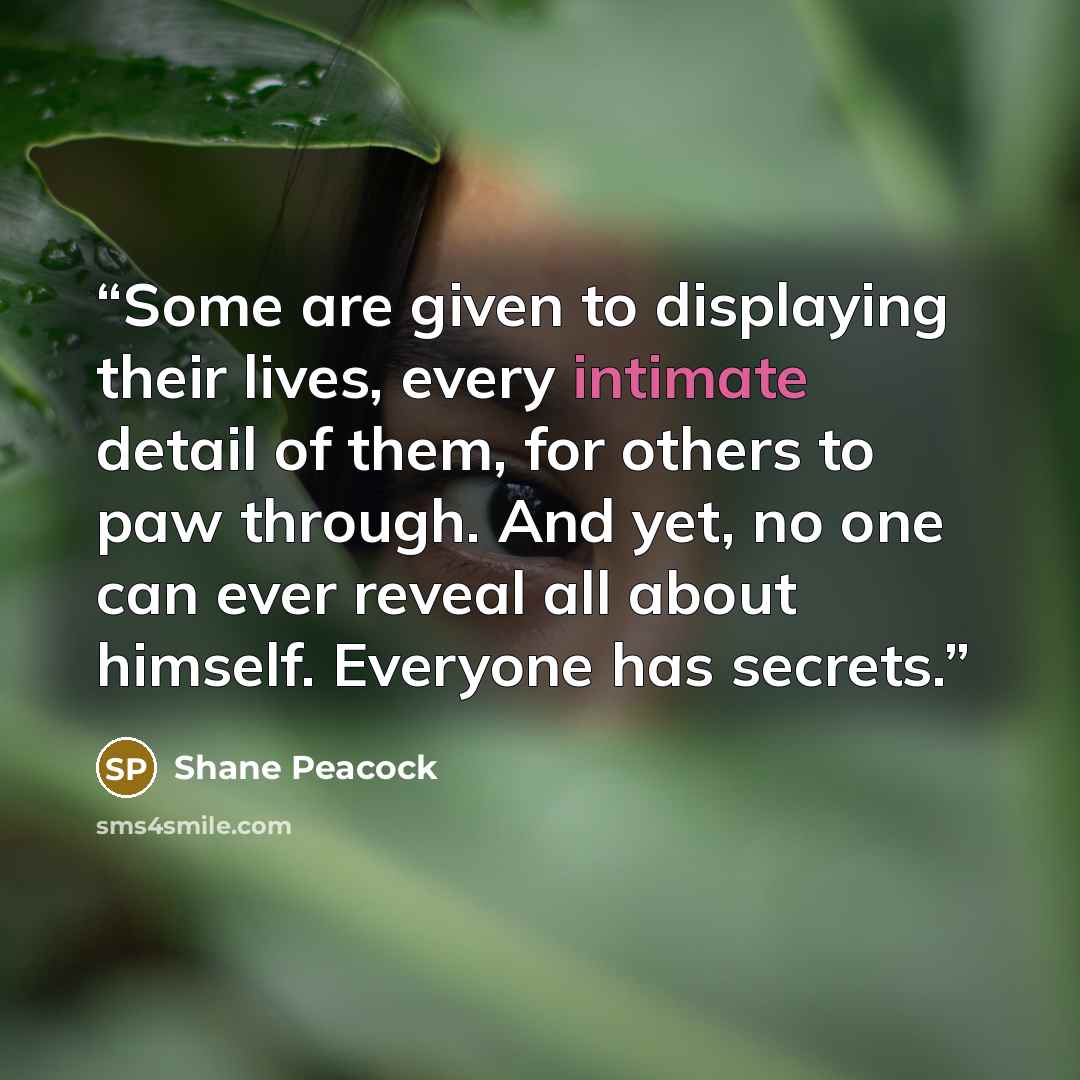 “Some are given to displaying their lives, every intimate detail of them, for others to paw through. And yet, no one can ever reveal all about himself. Everyone has secrets.” quote by Shane Peacock