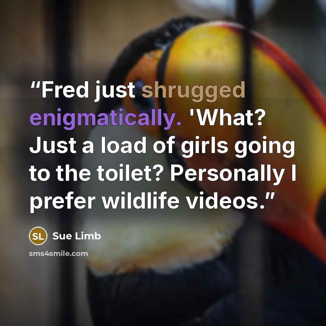 “Fred just shrugged enigmatically. 'What? Just a load of girls going to the toilet? Personally I prefer wildlife videos.” quote by Sue Limb