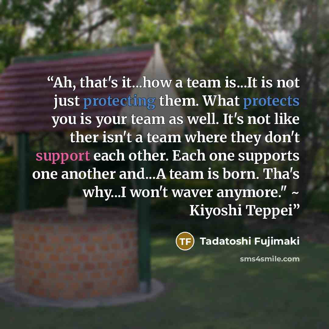 “Ah, that's it...how a team is...It is not just protecting them. What protects you is your team as well. It's not like ther isn't a team where they don't support each other. Each one supports one another and...A team is born. Tha's why...I won't waver anymore." ~ Kiyoshi Teppei” quote by Tadatoshi Fujimaki