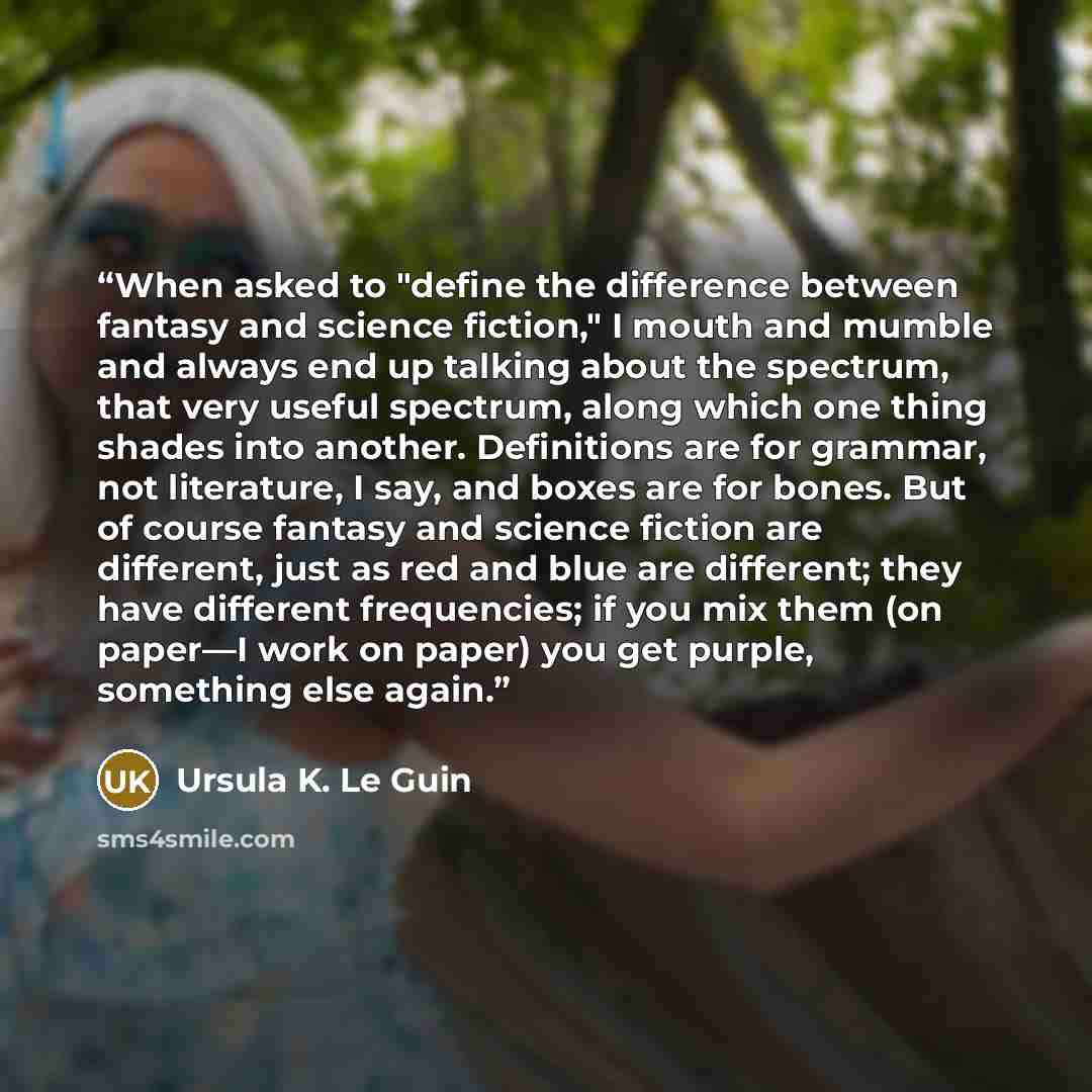 “When asked to "define the difference between fantasy and science fiction," I mouth and mumble and always end up talking about the spectrum, that very useful spectrum, along which one thing shades into another. Definitions are for grammar, not literature, I say, and boxes are for bones. But of…” quote by Ursula K. Le Guin