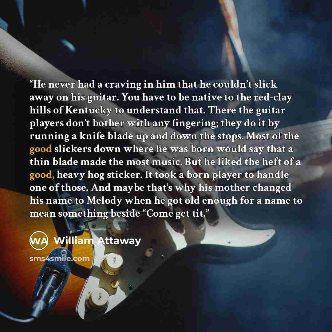 “He never had a craving in him that he couldn’t slick away on his guitar. You have to be native to the red-clay hills of Kentucky to understand that. There the guitar players don’t bother with any fingering; they do it by running a knife blade up and down the stops. Most of the good slickers down…” quote by William Attaway