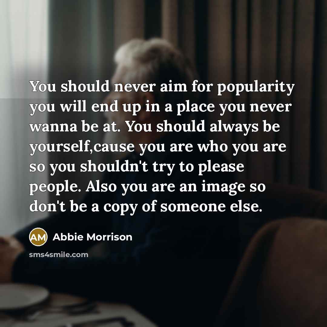 “You should never aim for popularity you will end up in a place you never wanna be at. You should always be yourself,cause you are who you are so you shouldn't try to please people. Also you are an image so don't be a copy of someone else.” quote by Abbie Morrison
