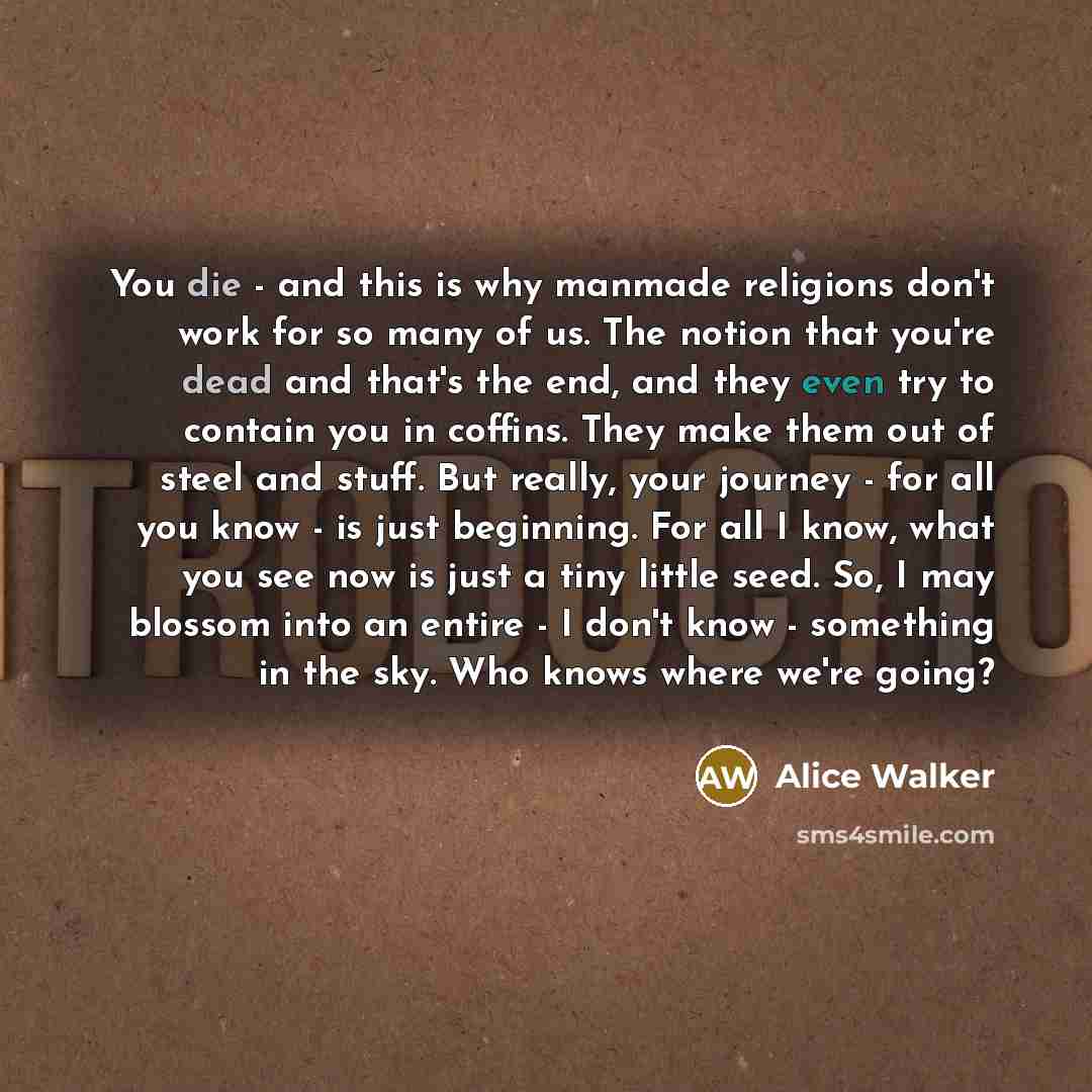“You die - and this is why manmade religions don't work for so many of us. The notion that you're dead and that's the end, and they even try to contain you in coffins. They make them out of steel and stuff. But really, your journey - for all you know - is just beginning. For all I know, what you…” quote by Alice Walker