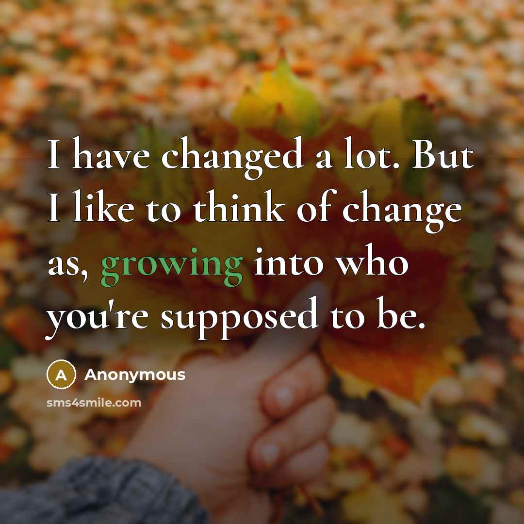 “I have changed a lot. But I like to think of change as, growing into who you're supposed to be.” quote by Anonymous