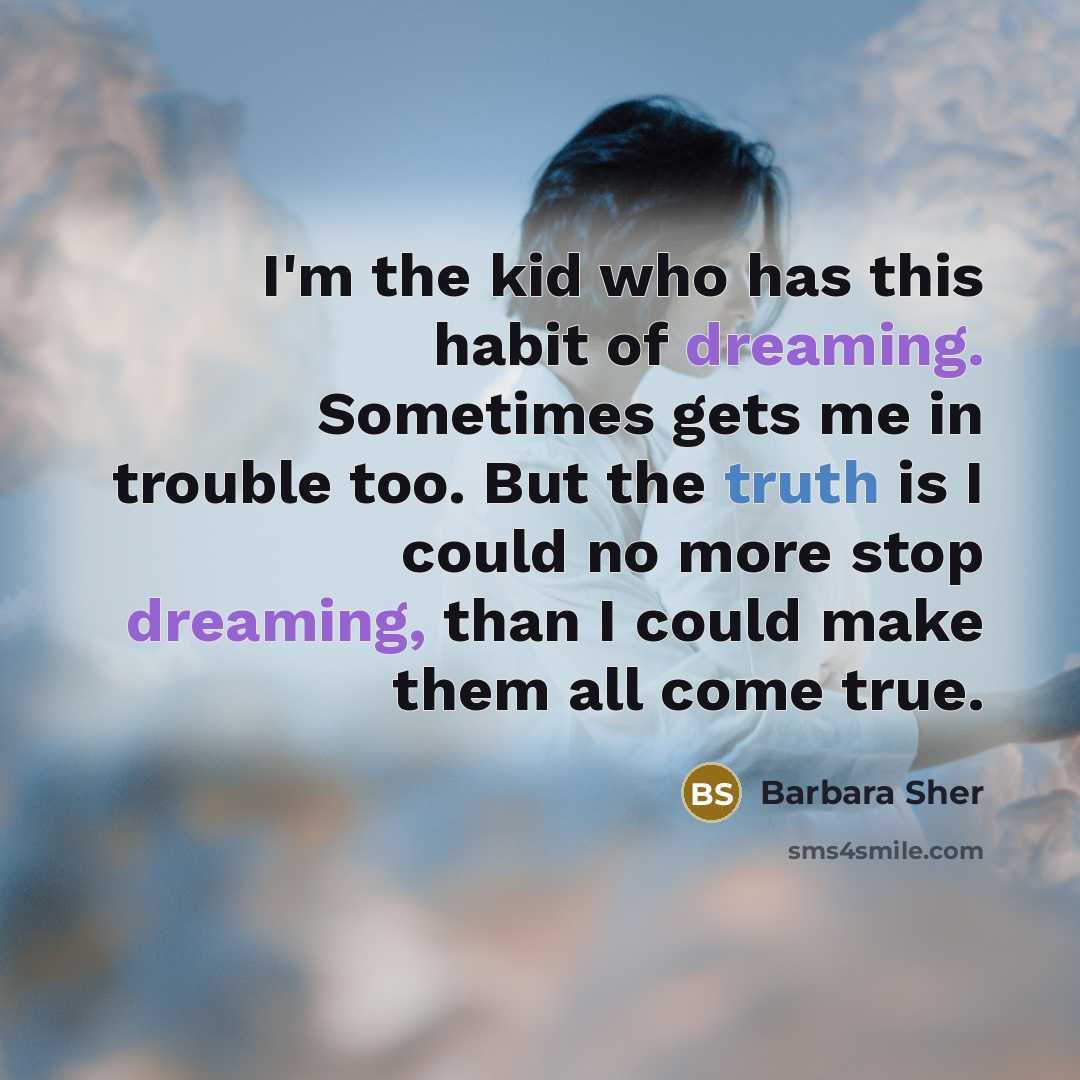 “I'm the kid who has this habit of dreaming. Sometimes gets me in trouble too. But the truth is I could no more stop dreaming, than I could make them all come true.” quote by Barbara Sher