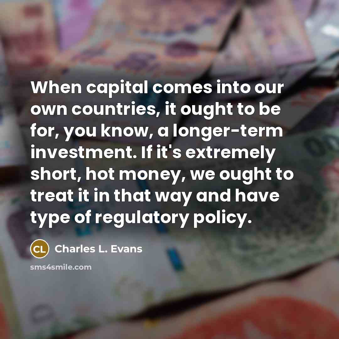 “When capital comes into our own countries, it ought to be for, you know, a longer-term investment. If it's extremely short, hot money, we ought to treat it in that way and have type of regulatory policy.” quote by Charles L. Evans