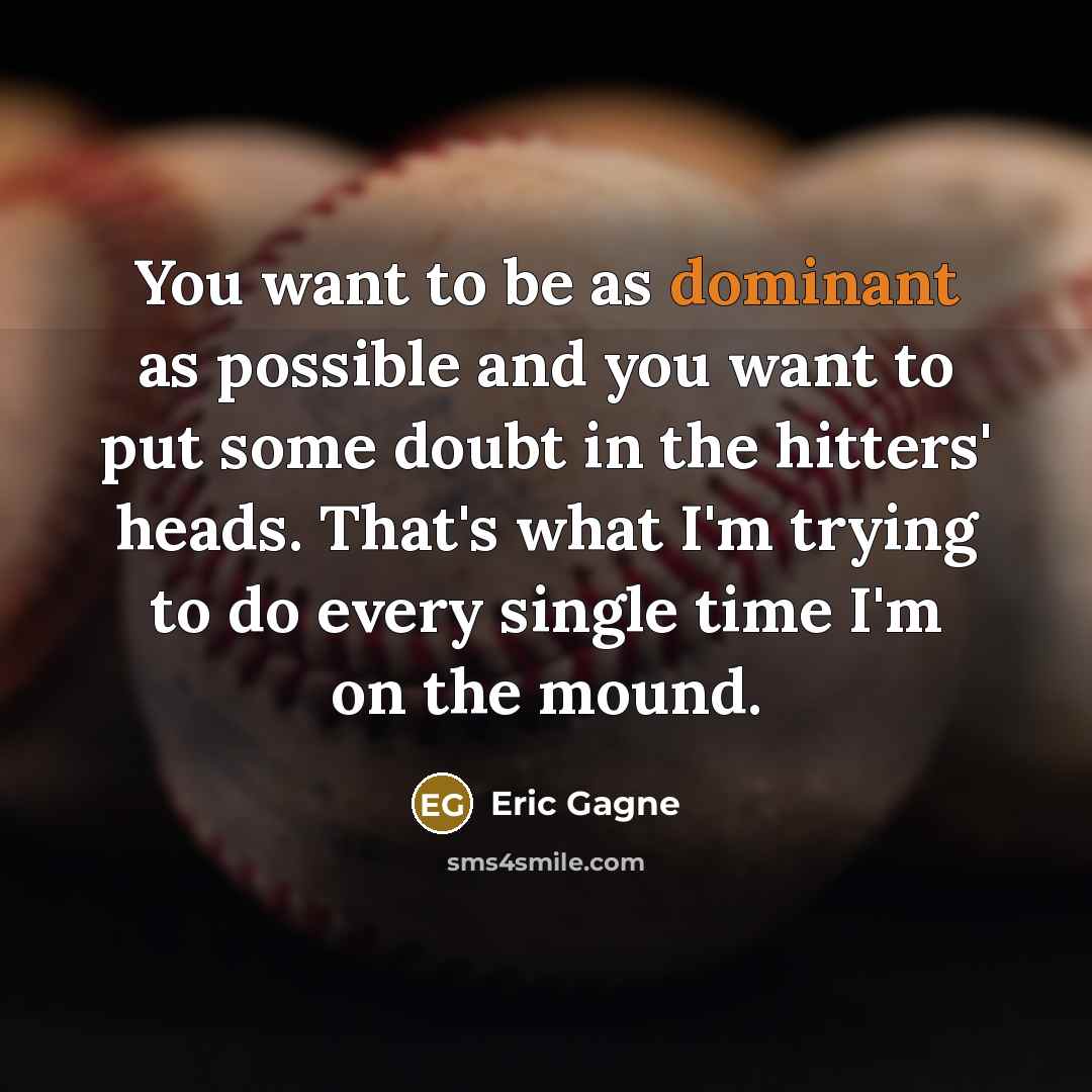 “You want to be as dominant as possible and you want to put some doubt in the hitters' heads. That's what I'm trying to do every single time I'm on the mound.” quote by Eric Gagne