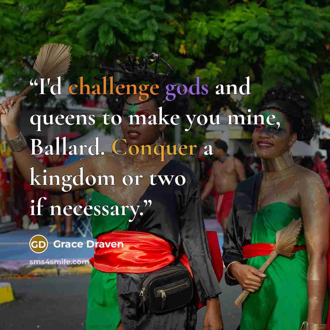 “I'd challenge gods and queens to make you mine, Ballard. Conquer a kingdom or two if necessary.” quote by Grace Draven