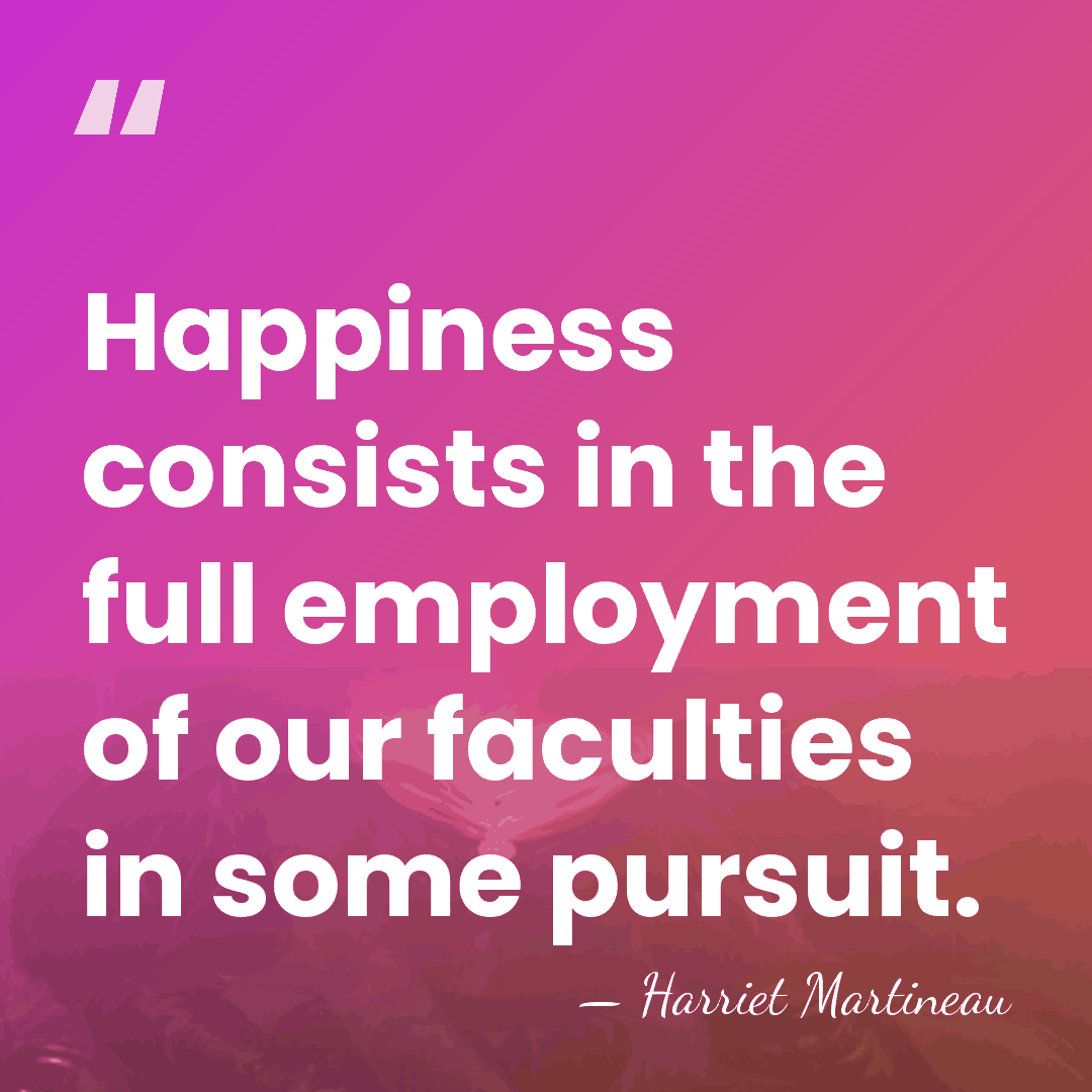 Happiness consists in the full employment of our faculties in some pursuit. - Harriet Martineau