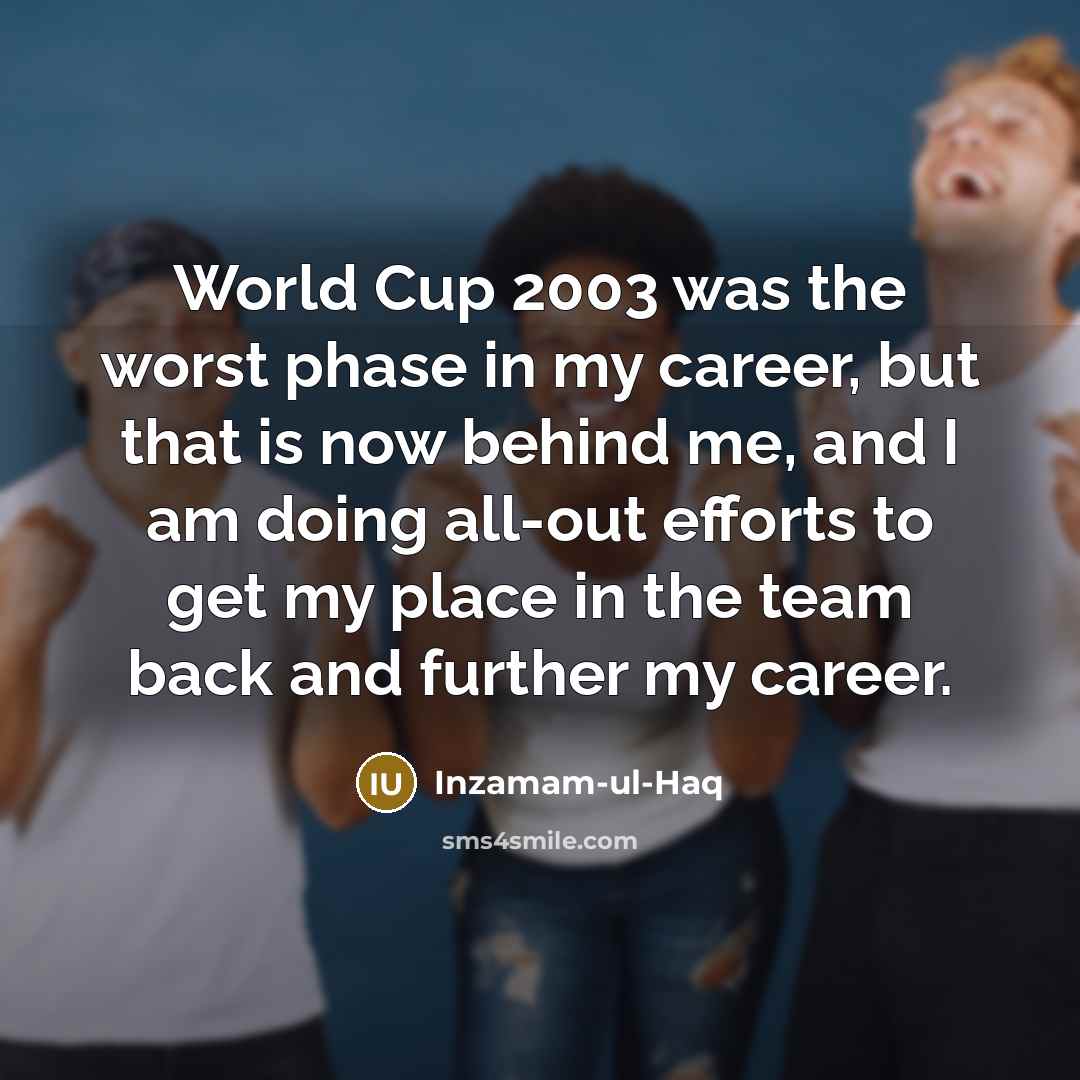 “World Cup 2003 was the worst phase in my career, but that is now behind me, and I am doing all-out efforts to get my place in the team back and further my career.” quote by Inzamam-ul-Haq