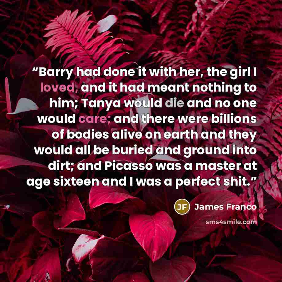 “Barry had done it with her, the girl I loved, and it had meant nothing to him; Tanya would die and no one would care; and there were billions of bodies alive on earth and they would all be buried and ground into dirt; and Picasso was a master at age sixteen and I was a perfect shit.” quote by James Franco