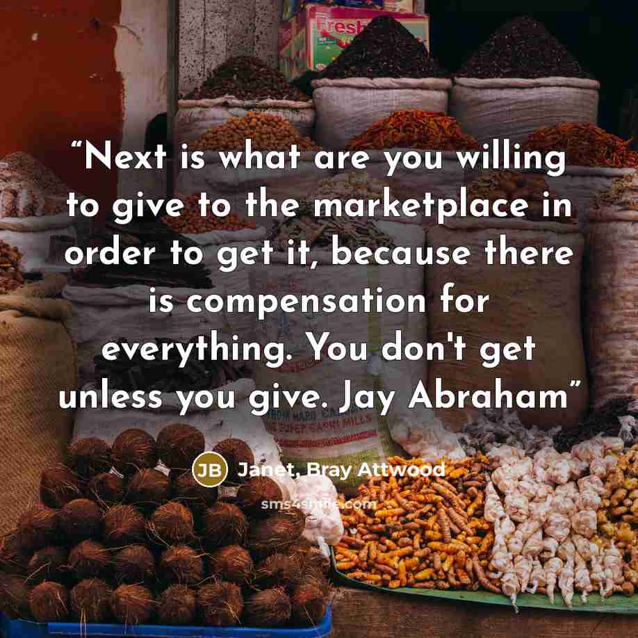 “Next is what are you willing to give to the marketplace in order to get it, because there is compensation for everything. You don't get unless you give. Jay Abraham” quote by Janet, Bray Attwood
