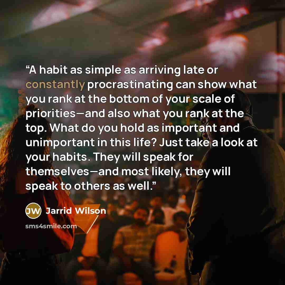 “A habit as simple as arriving late or constantly procrastinating can show what you rank at the bottom of your scale of priorities—and also what you rank at the top. What do you hold as important and unimportant in this life? Just take a look at your habits. They will speak for themselves—and most…” quote by Jarrid Wilson