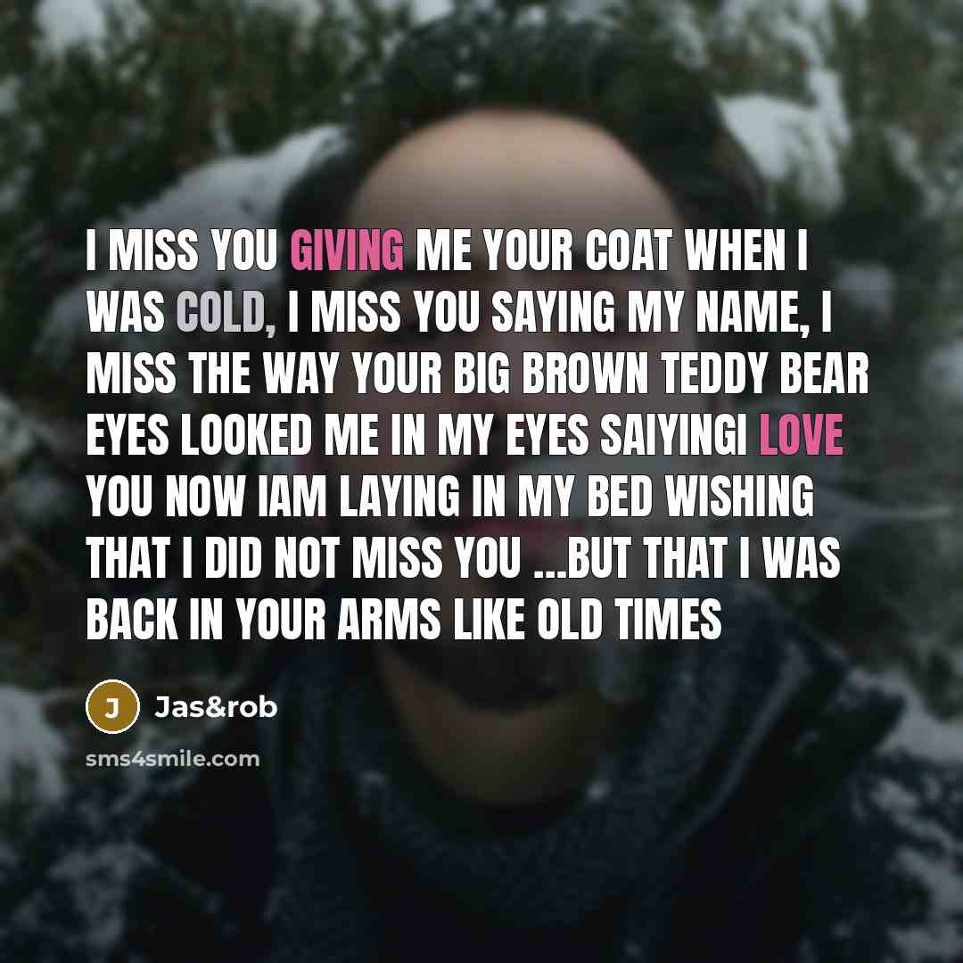 “I miss you giving me your coat when I was cold, I miss you saying my name, I miss the way your big brown teddy bear eyes looked me in my eyes saiyingi love you now iam laying in my bed wishing that I did not miss you …but that I was back in your arms like old times” quote by Jas&rob