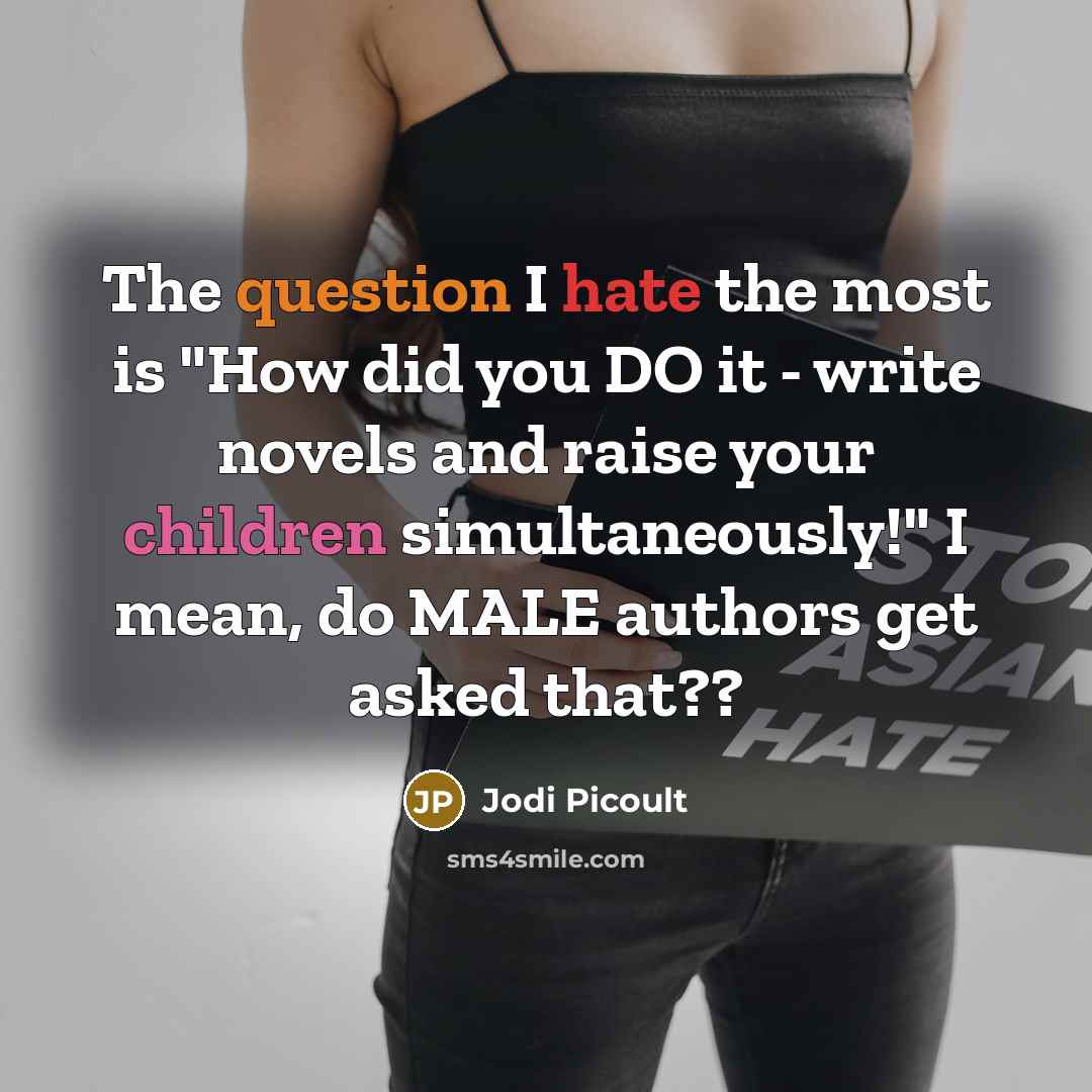 “The question I hate the most is "How did you DO it - write novels and raise your children simultaneously!" I mean, do MALE authors get asked that??” quote by Jodi Picoult