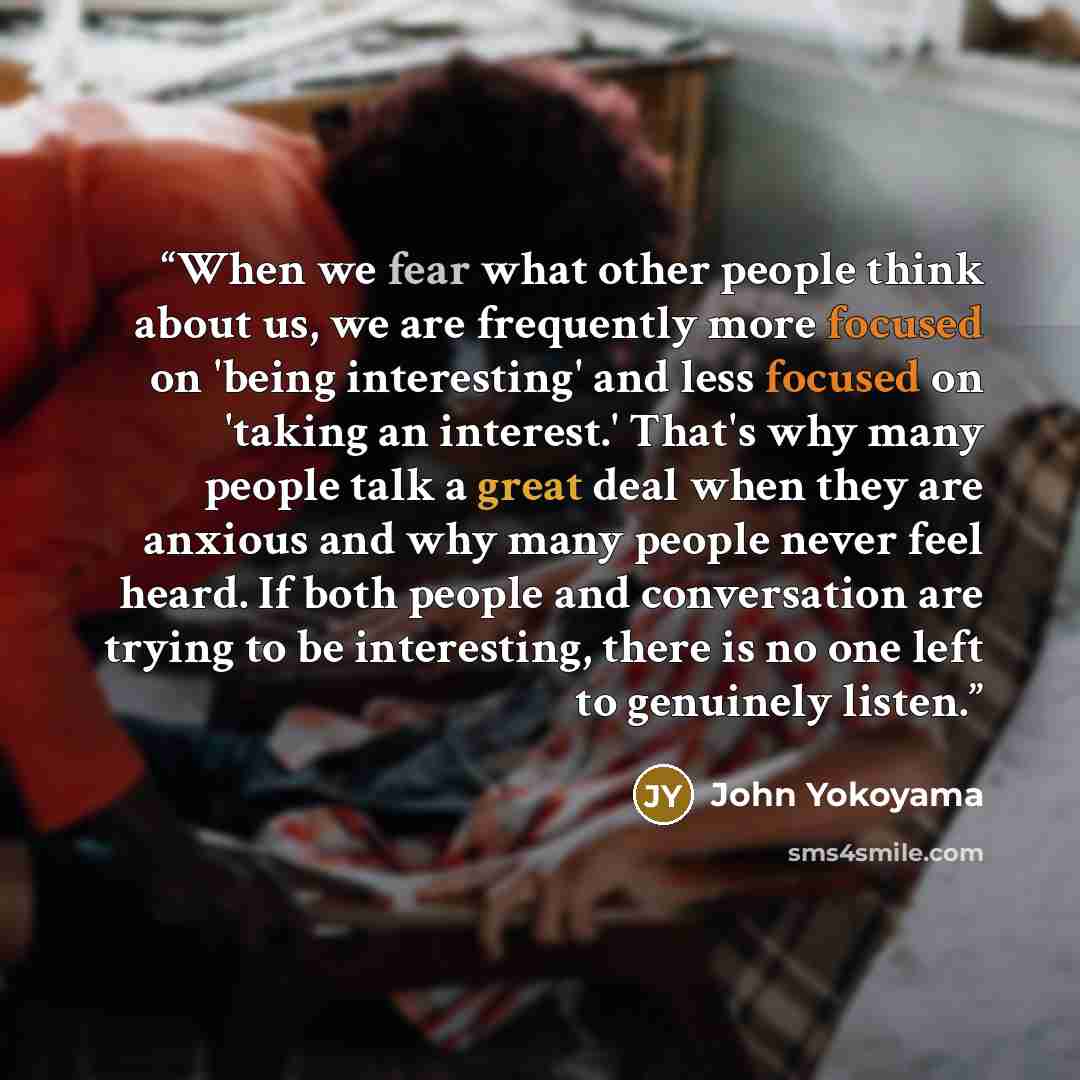 “When we fear what other people think about us, we are frequently more focused on 'being interesting' and less focused on 'taking an interest.' That's why many people talk a great deal when they are anxious and why many people never feel heard. If both people and conversation are trying to be…” quote by John Yokoyama