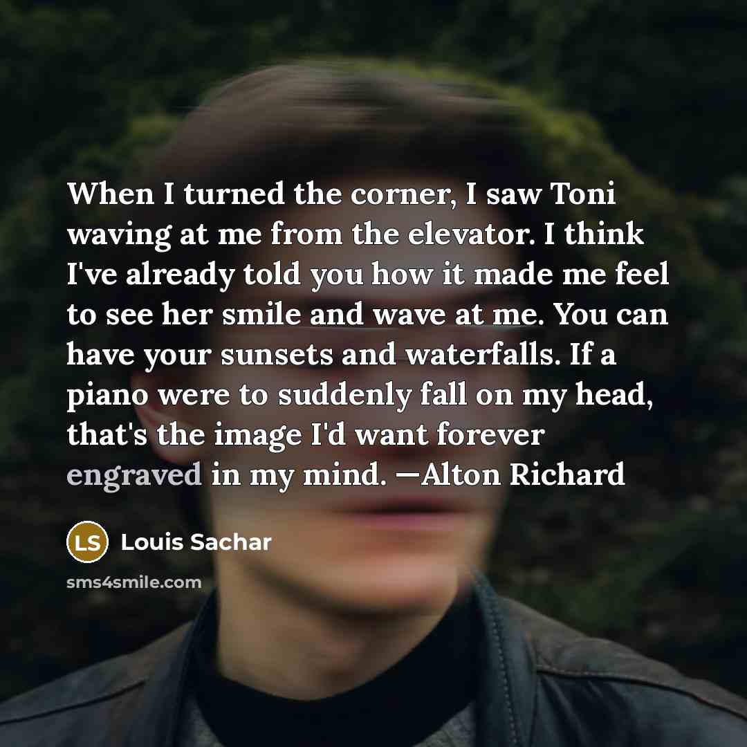 “When I turned the corner, I saw Toni waving at me from the elevator. I think I've already told you how it made me feel to see her smile and wave at me. You can have your sunsets and waterfalls. If a piano were to suddenly fall on my head, that's the image I'd want forever engraved in my mind…” quote by Louis Sachar